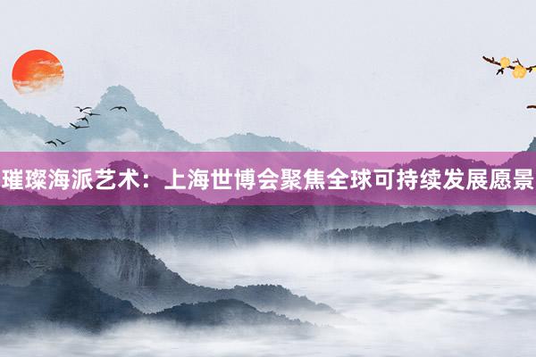 璀璨海派艺术：上海世博会聚焦全球可持续发展愿景